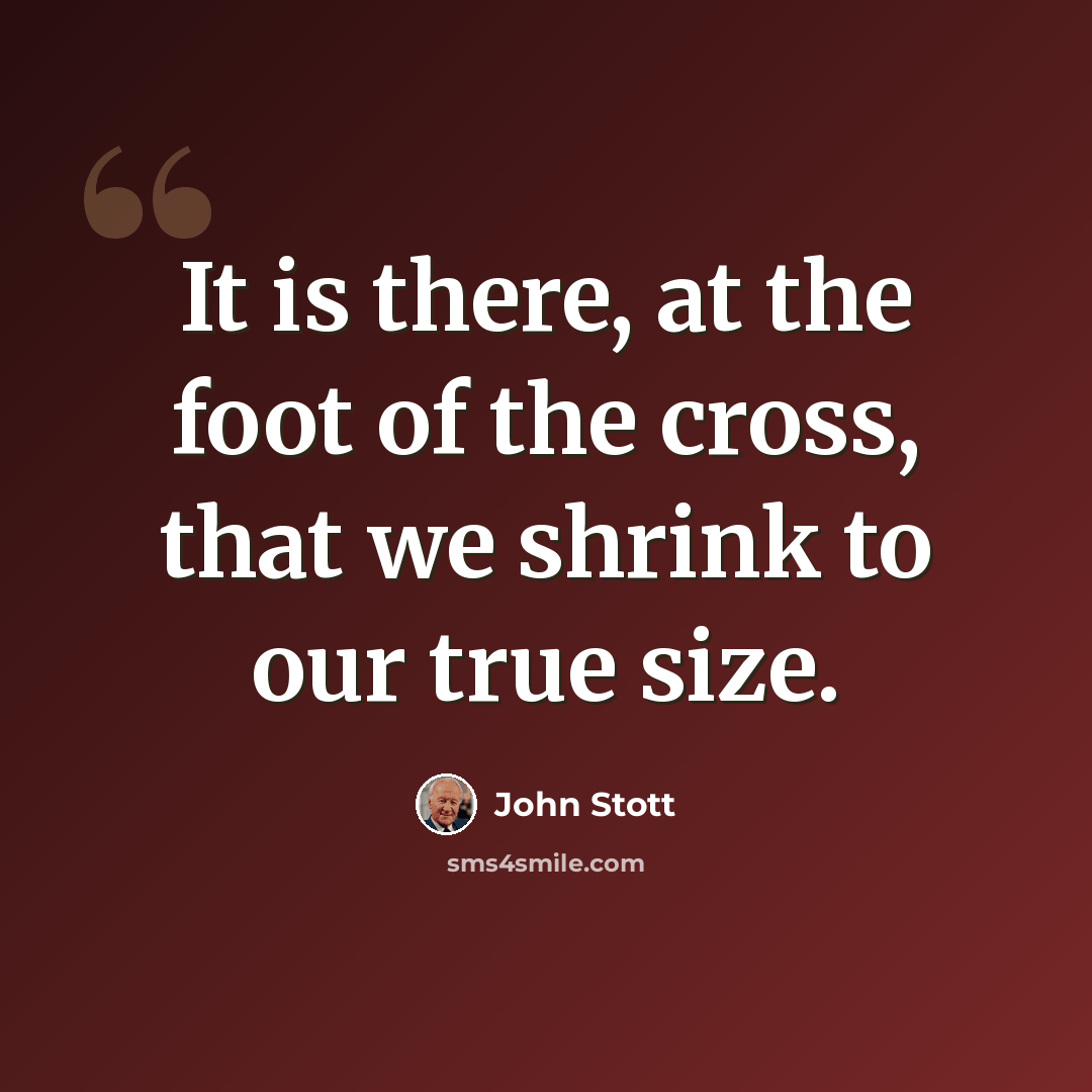 “It is there, at the foot of the cross, that we shrink to our true size.” quote by John Stott
