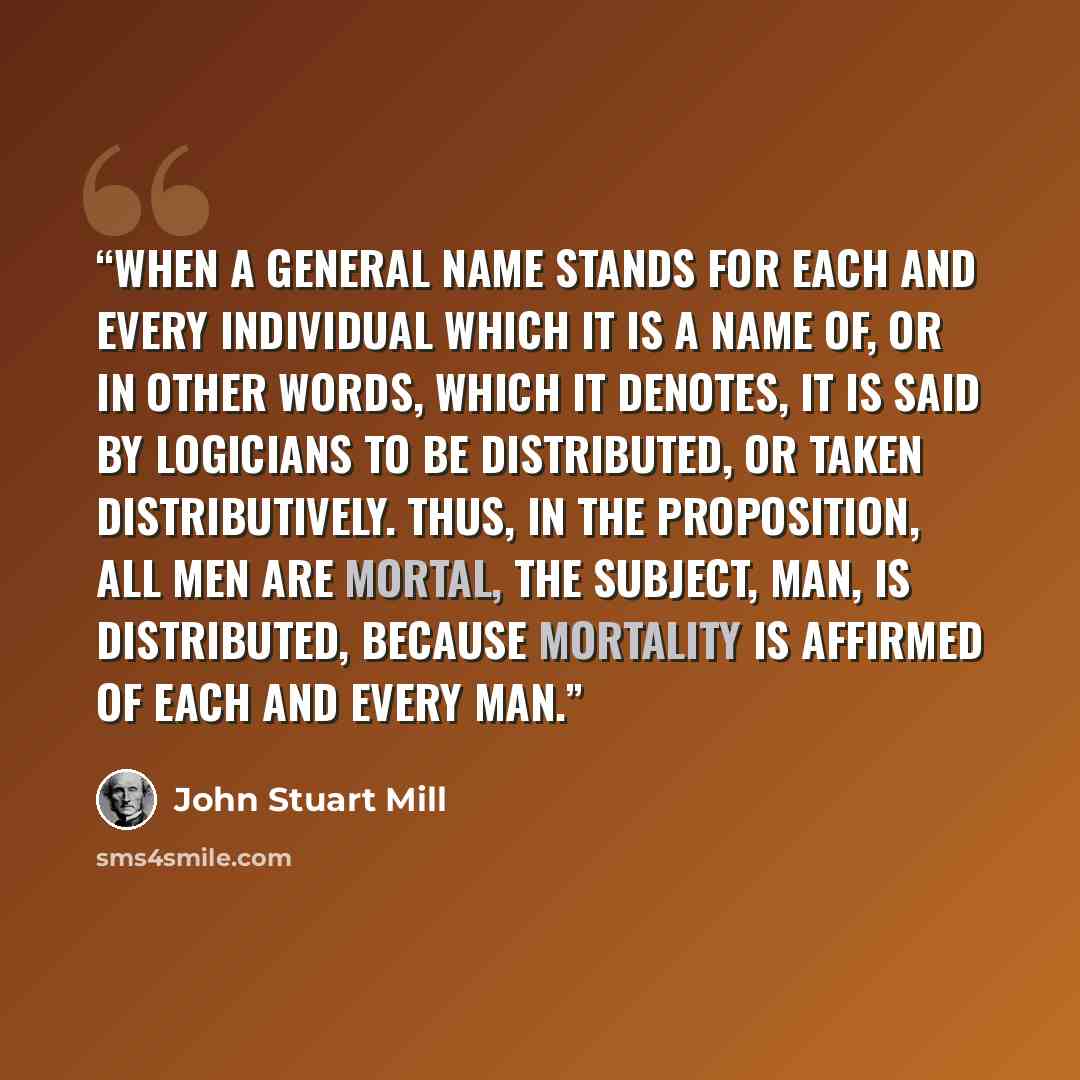 “When a general name stands for each and every individual which it is a name of, or in other words, which it denotes, it is said by logicians to be distributed, or taken distributively. Thus, in the proposition, All men are mortal, the subject, Man, is distributed, because mortality is affirmed of…” quote by John Stuart Mill
