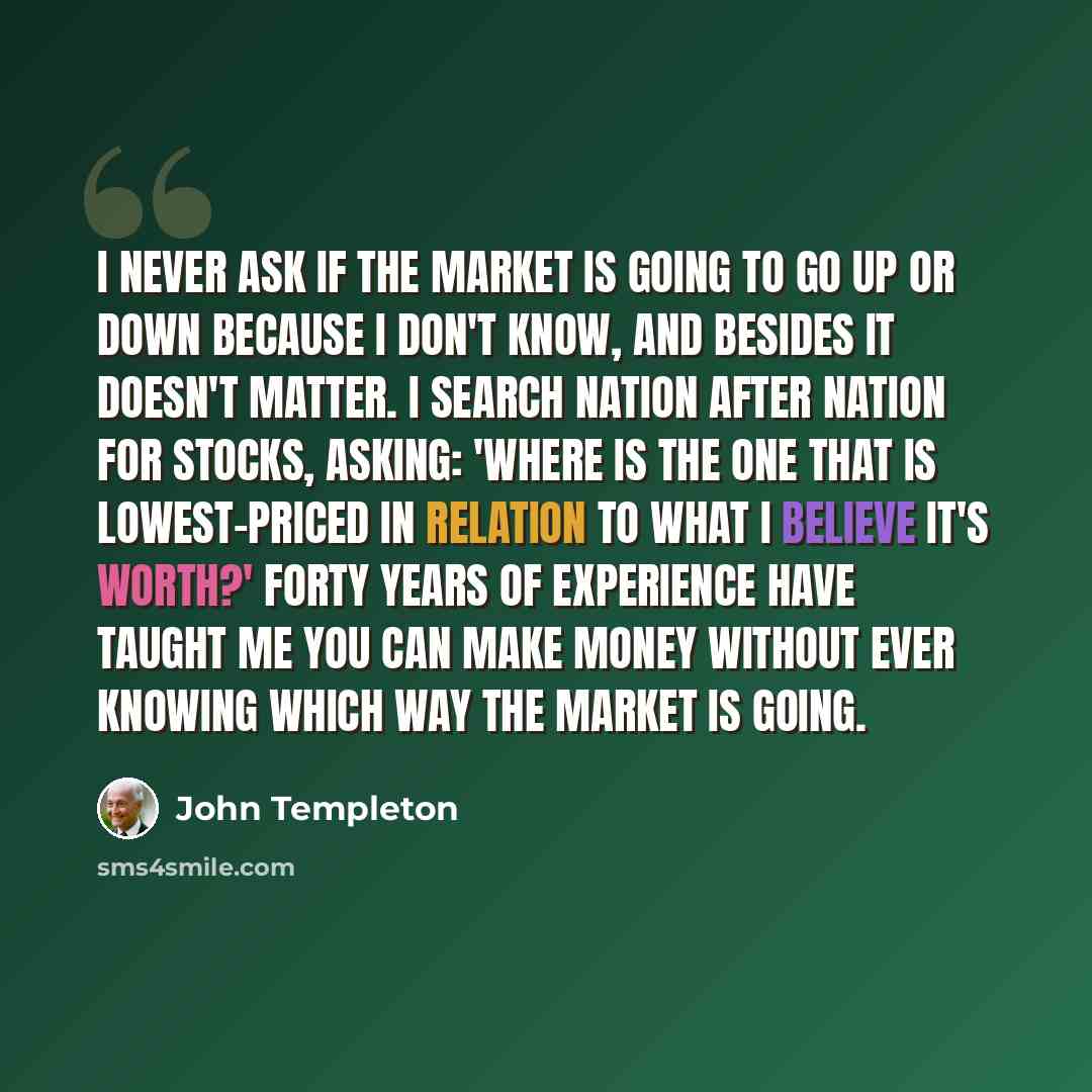 “I never ask if the market is going to go up or down because I don't know, and besides it doesn't matter. I search nation after nation for stocks, asking: 'Where is the one that is lowest-priced in relation to what I believe it's worth?' Forty years of experience have taught me you can make money…” quote by John Templeton