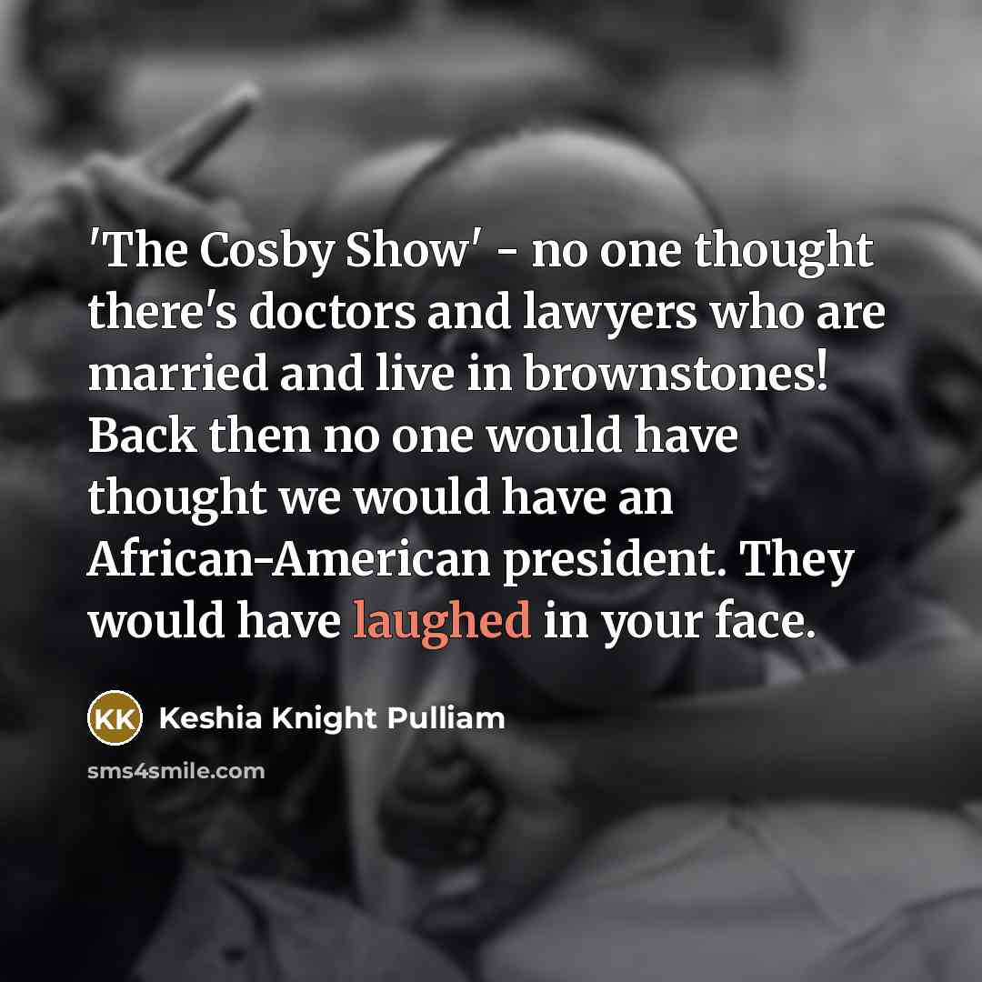 “'The Cosby Show' - no one thought there's doctors and lawyers who are married and live in brownstones! Back then no one would have thought we would have an African-American president. They would have laughed in your face.” quote by Keshia Knight Pulliam