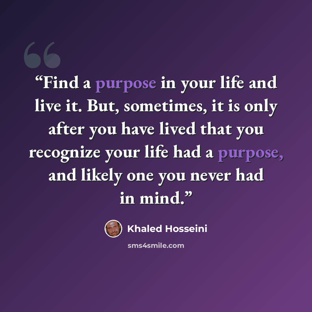 “Find a purpose in your life and live it. But, sometimes, it is only after you have lived that you recognize your life had a purpose, and likely one you never had in mind.” quote by Khaled Hosseini