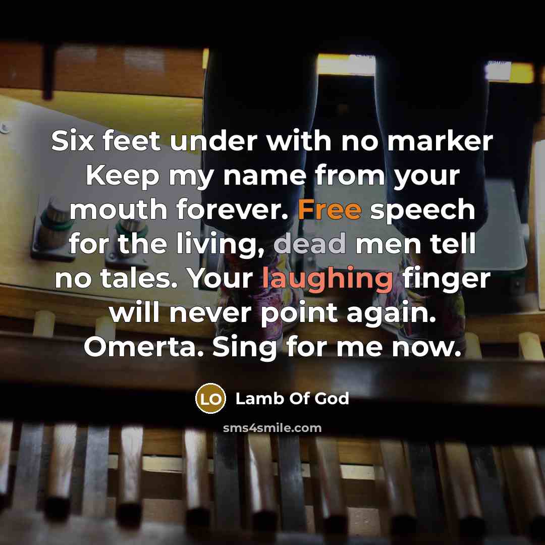 “Six feet under with no marker Keep my name from your mouth forever. Free speech for the living, dead men tell no tales. Your laughing finger will never point again. Omerta. Sing for me now.” quote by Lamb Of God