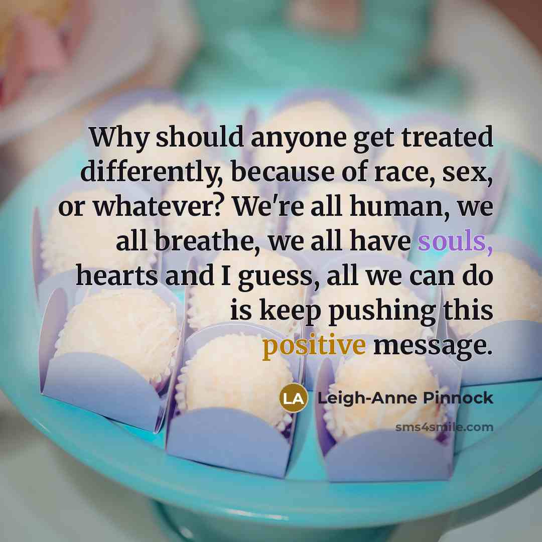 “Why should anyone get treated differently, because of race, sex, or whatever? We're all human, we all breathe, we all have souls, hearts and I guess, all we can do is keep pushing this positive message.” quote by Leigh-Anne Pinnock