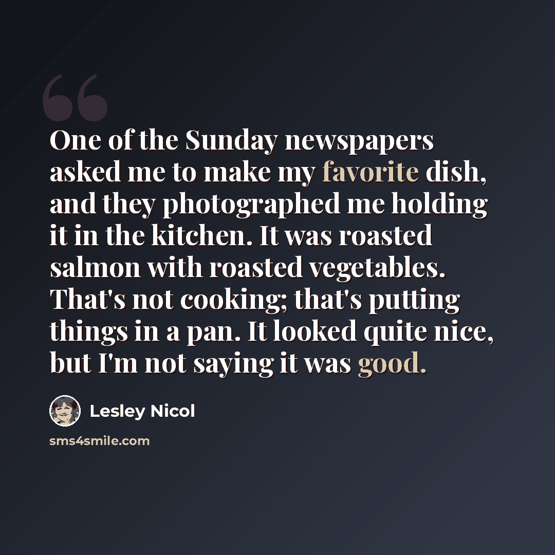 “One of the Sunday newspapers asked me to make my favorite dish, and they photographed me holding it in the kitchen. It was roasted salmon with roasted vegetables. That's not cooking; that's putting things in a pan. It looked quite nice, but I'm not saying it was good.” quote by Lesley Nicol