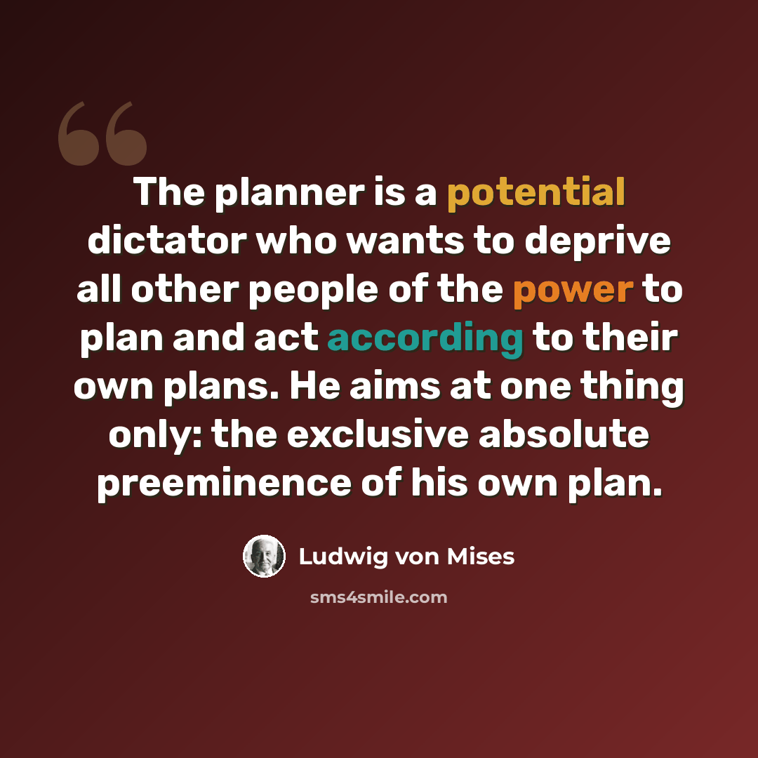“The planner is a potential dictator who wants to deprive all other people of the power to plan and act according to their own plans. He aims at one thing only: the exclusive absolute preeminence of his own plan.” quote by Ludwig von Mises