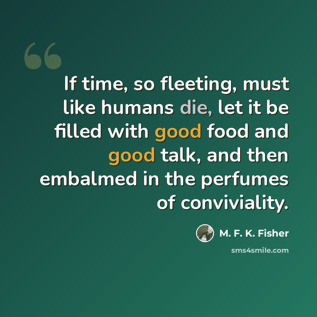 “If time, so fleeting, must like humans die, let it be filled with good food and good talk, and then embalmed in the perfumes of conviviality.” quote by M. F. K. Fisher