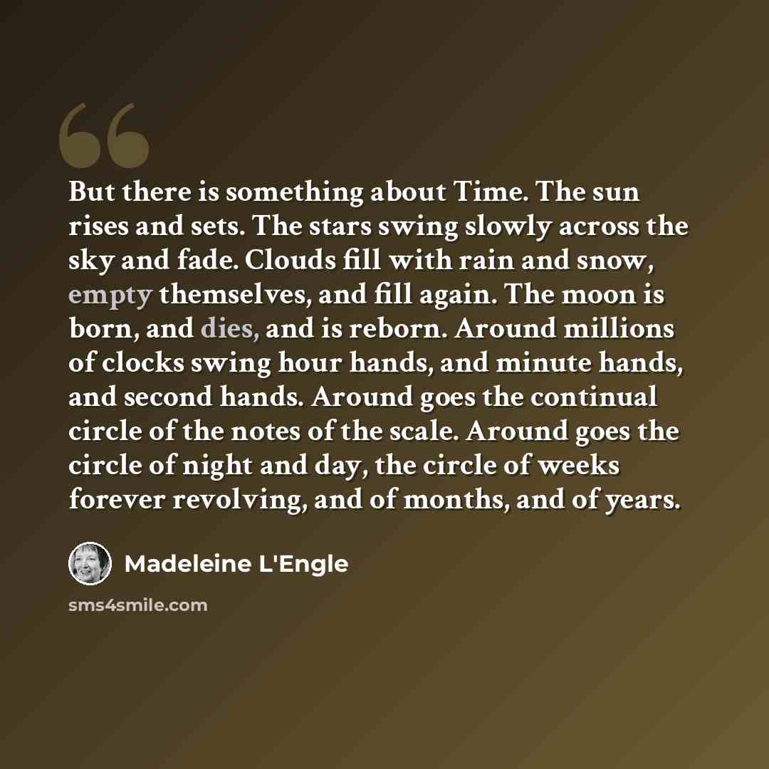 “But there is something about Time. The sun rises and sets. The stars swing slowly across the sky and fade. Clouds fill with rain and snow, empty themselves, and fill again. The moon is born, and dies, and is reborn. Around millions of clocks swing hour hands, and minute hands, and second hands…” quote by Madeleine L'Engle