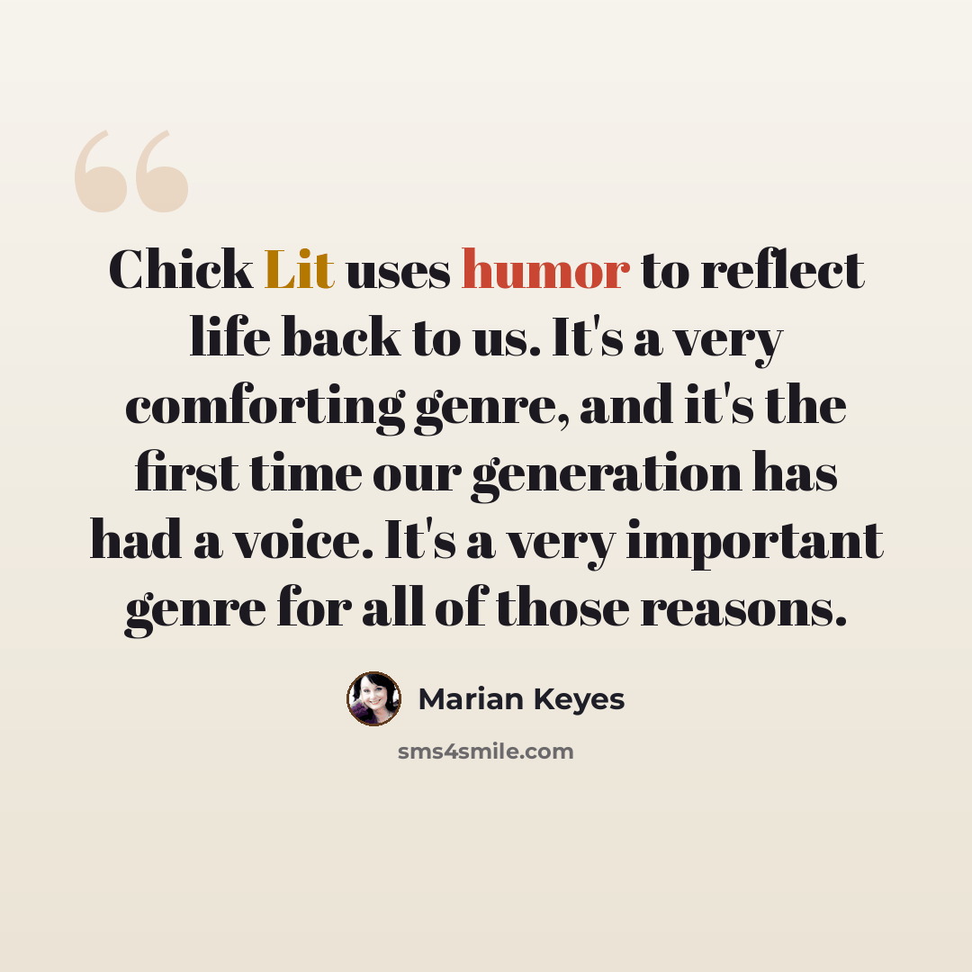 “Chick Lit uses humor to reflect life back to us. It's a very comforting genre, and it's the first time our generation has had a voice. It's a very important genre for all of those reasons.” quote by Marian Keyes