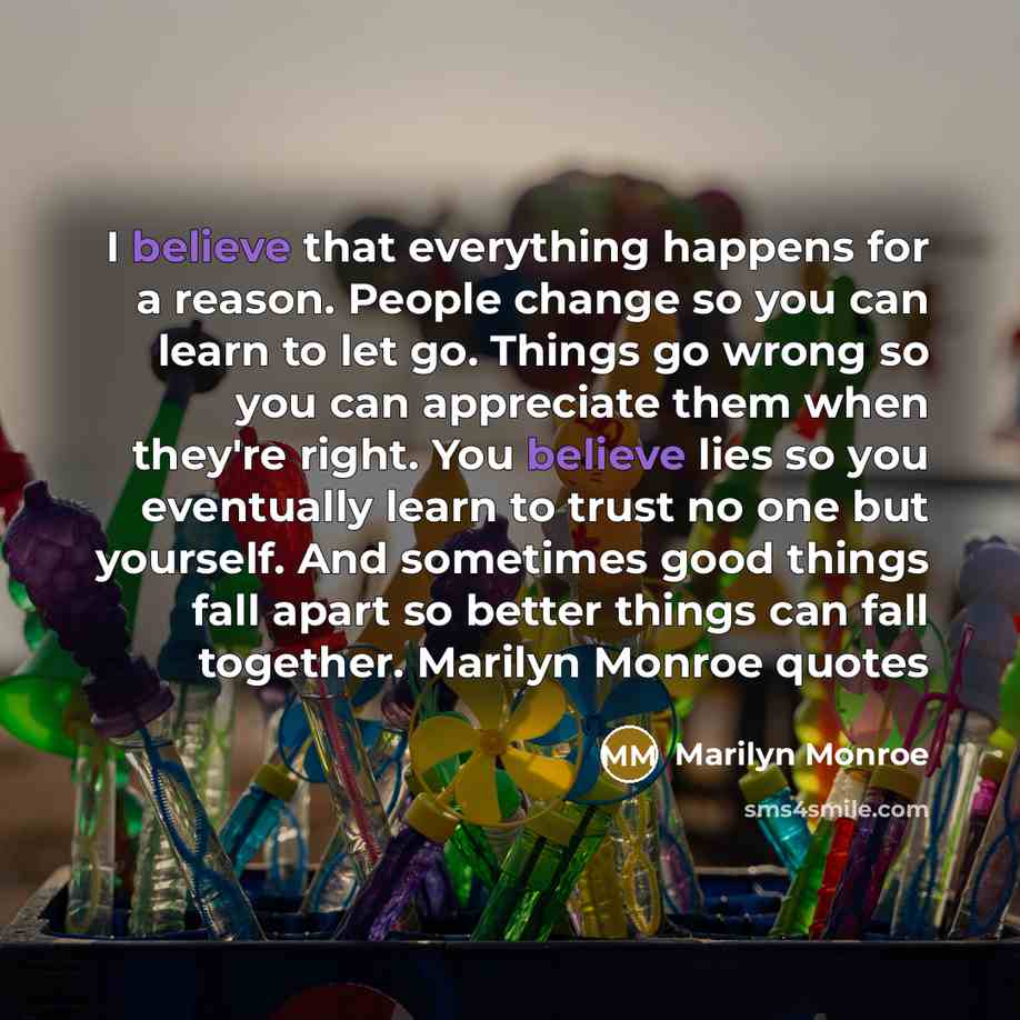 “I believe that everything happens for a reason. People change so you can learn to let go. Things go wrong so you can appreciate them when they're right. You believe lies so you eventually learn to trust no one but yourself. And sometimes good things fall apart so better things can fall together…” quote by Marilyn Monroe