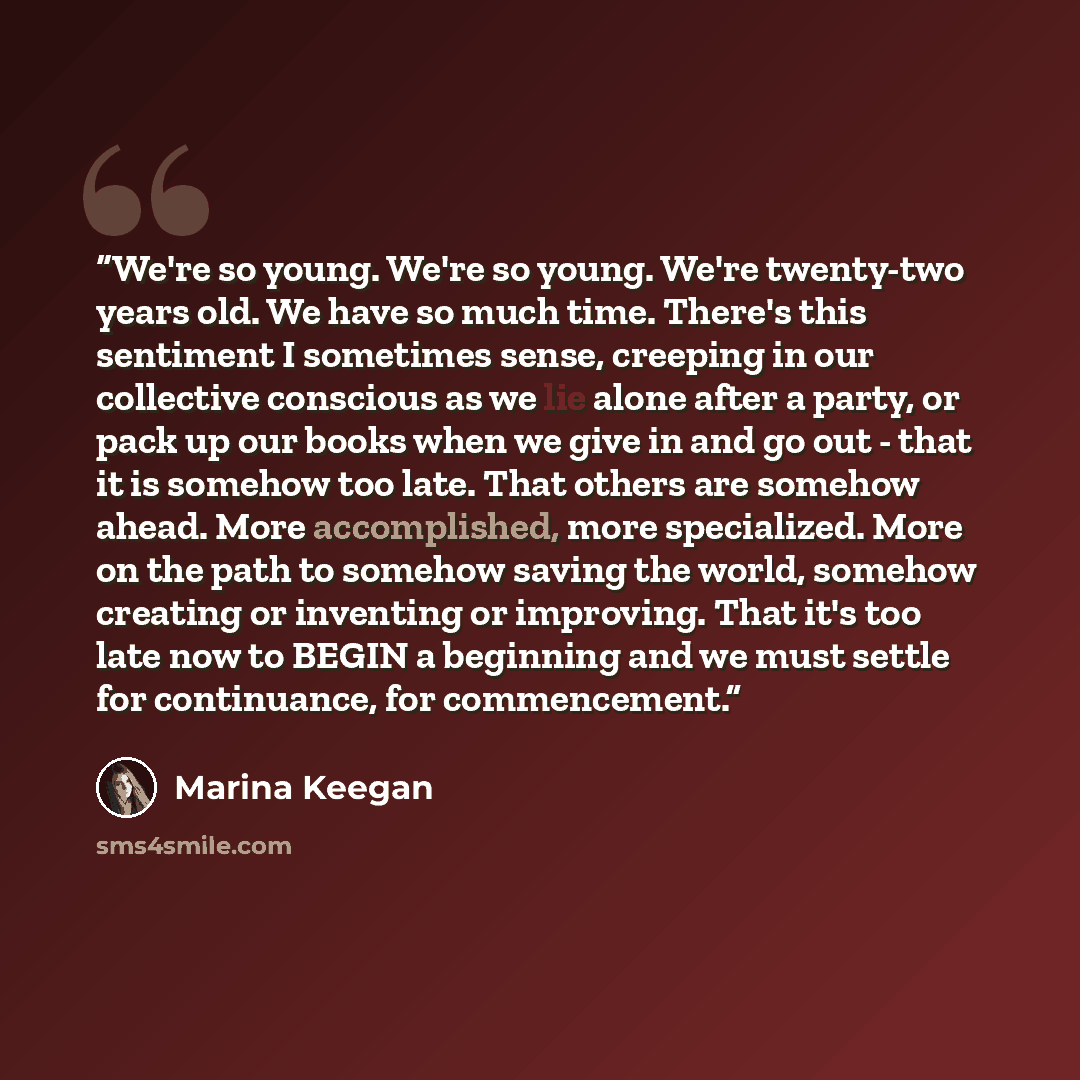 “We're so young. We're so young. We're twenty-two years old. We have so much time. There's this sentiment I sometimes sense, creeping in our collective conscious as we lie alone after a party, or pack up our books when we give in and go out - that it is somehow too late. That others are somehow…” quote by Marina Keegan