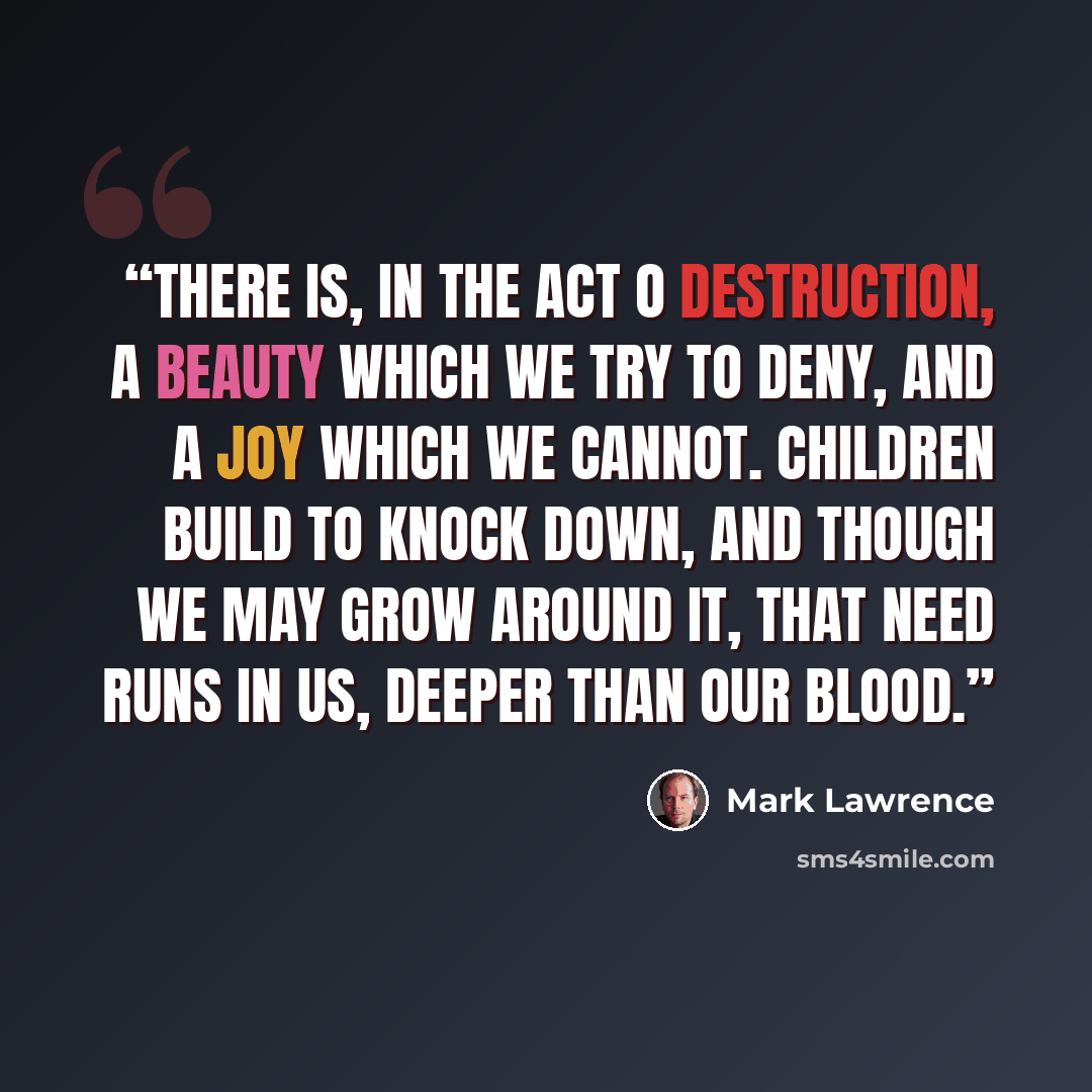 “There is, in the act o destruction, a beauty which we try to deny, and a joy which we cannot. Children build to knock down, and though we may grow around it, that need runs in us, deeper than our blood.” quote by Mark Lawrence