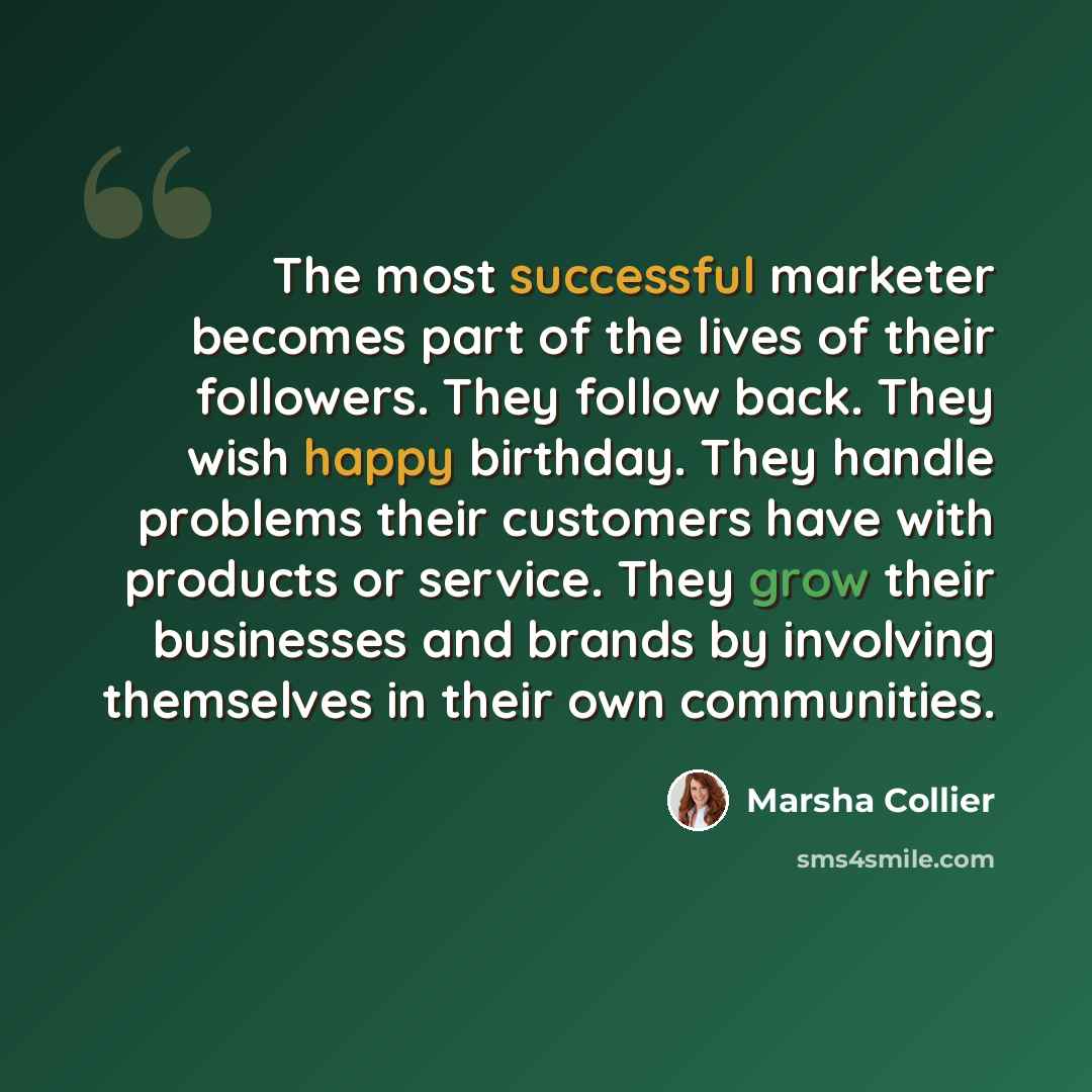 “The most successful marketer becomes part of the lives of their followers. They follow back. They wish happy birthday. They handle problems their customers have with products or service. They grow their businesses and brands by involving themselves in their own communities.” quote by Marsha Collier