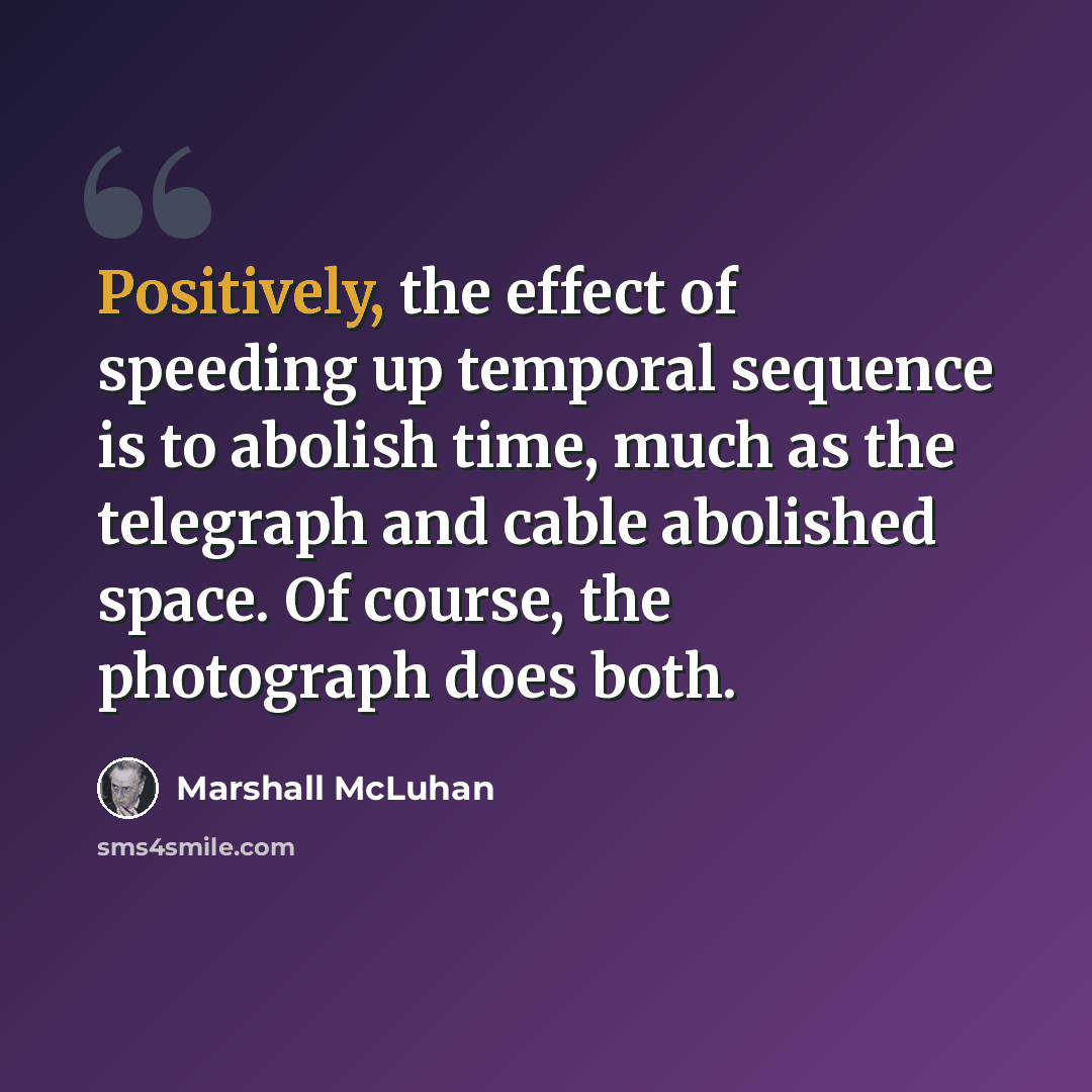 “Positively, the effect of speeding up temporal sequence is to abolish time, much as the telegraph and cable abolished space. Of course, the photograph does both.” quote by Marshall McLuhan