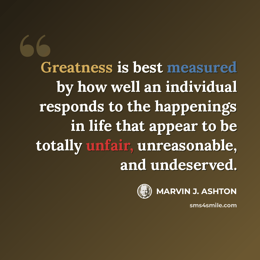 “Greatness is best measured by how well an individual responds to the happenings in life that appear to be totally unfair, unreasonable, and undeserved.” quote by Marvin J. Ashton