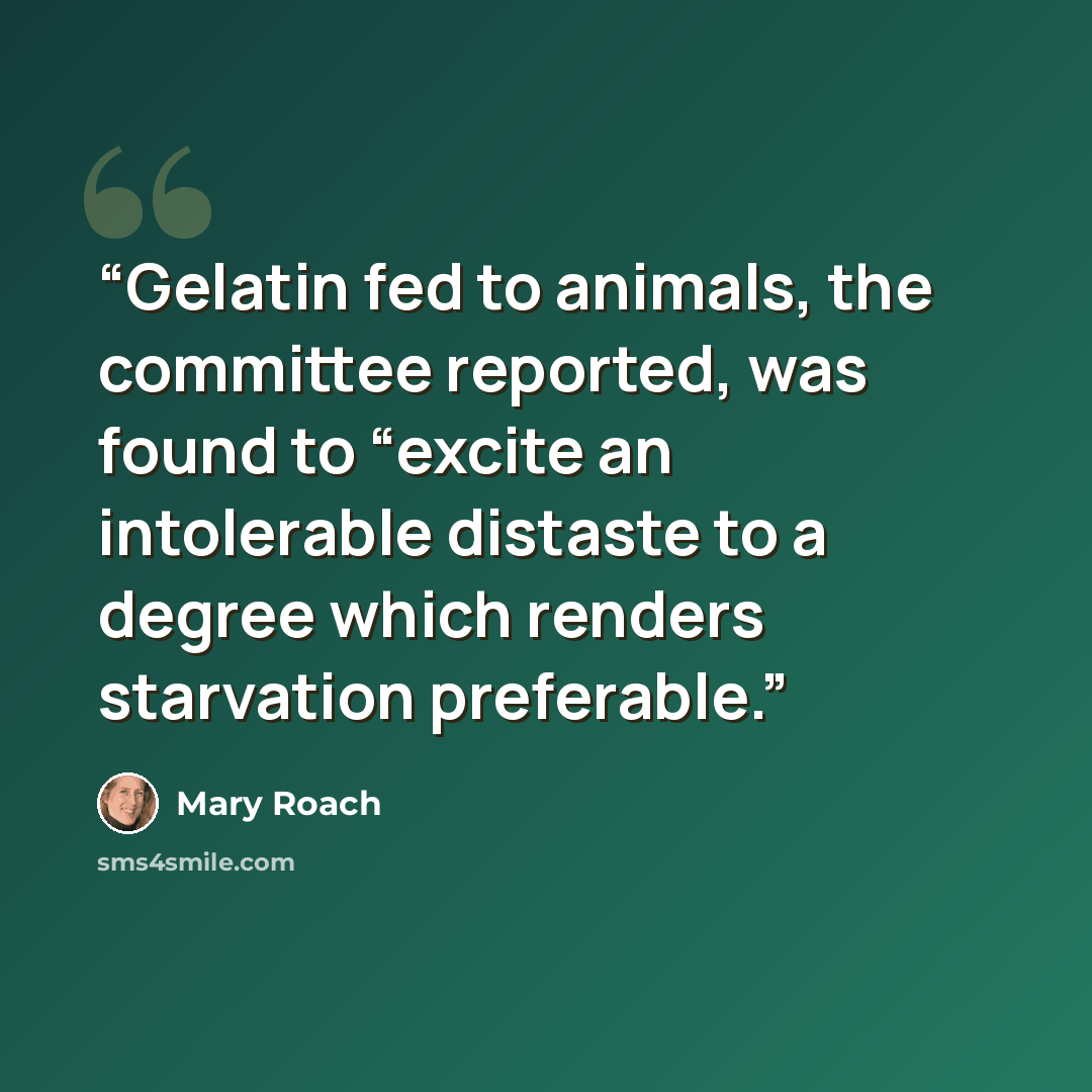 “Gelatin fed to animals, the committee reported, was found to “excite an intolerable distaste to a degree which renders starvation preferable.” quote by Mary Roach
