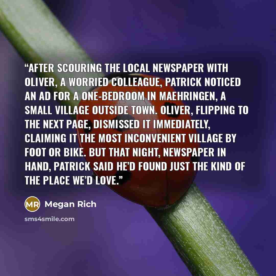 “After scouring the local newspaper with Oliver, a worried colleague, Patrick noticed an ad for a one-bedroom in Maehringen, a small village outside town. Oliver, flipping to the next page, dismissed it immediately, claiming it the most inconvenient village by foot or bike. But that night…” quote by Megan Rich