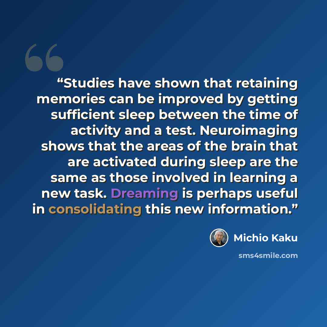 “Studies have shown that retaining memories can be improved by getting sufficient sleep between the time of activity and a test. Neuroimaging shows that the areas of the brain that are activated during sleep are the same as those involved in learning a new task. Dreaming is perhaps useful in…” quote by Michio Kaku