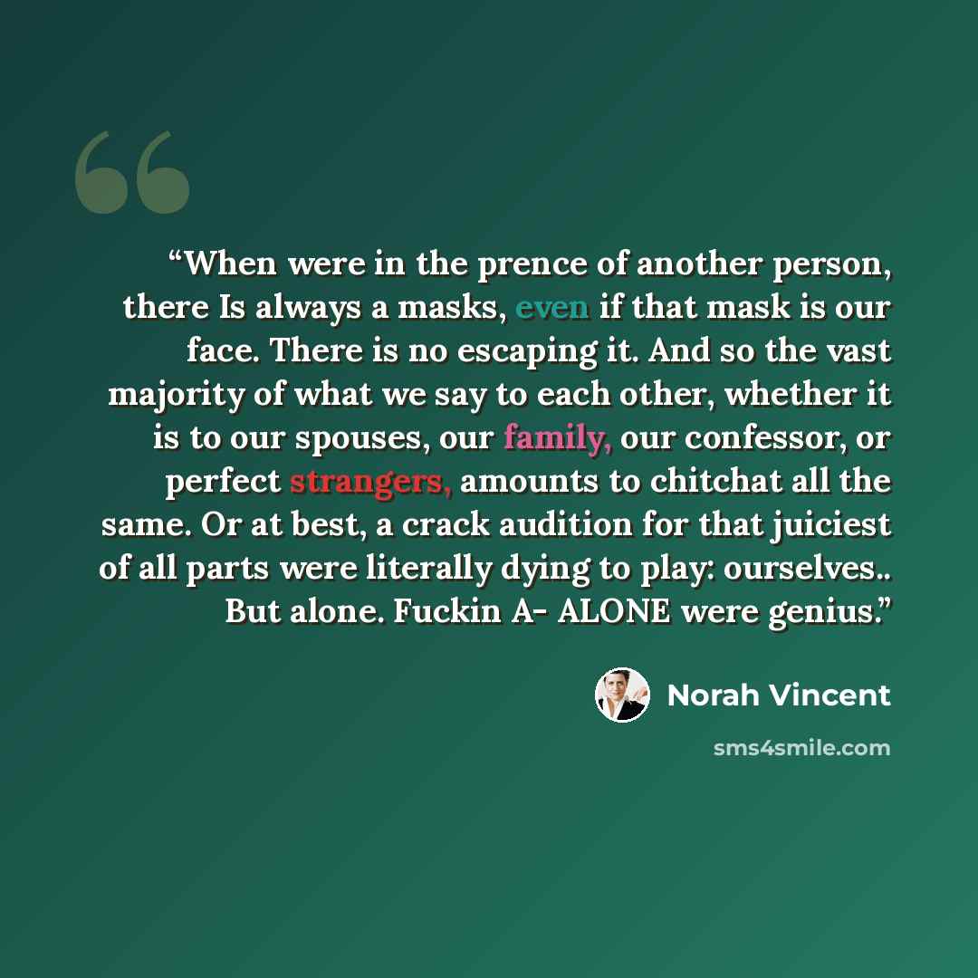 “When were in the prence of another person, there Is always a masks, even if that mask is our face. There is no escaping it. And so the vast majority of what we say to each other, whether it is to our spouses, our family, our confessor, or perfect strangers, amounts to chitchat all the same. Or at…” quote by Norah Vincent