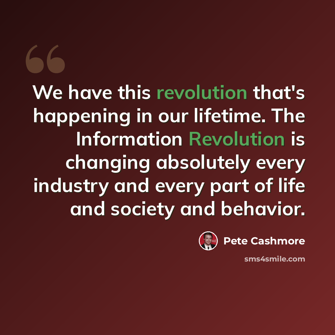 “We have this revolution that's happening in our lifetime. The Information Revolution is changing absolutely every industry and every part of life and society and behavior.” quote by Pete Cashmore