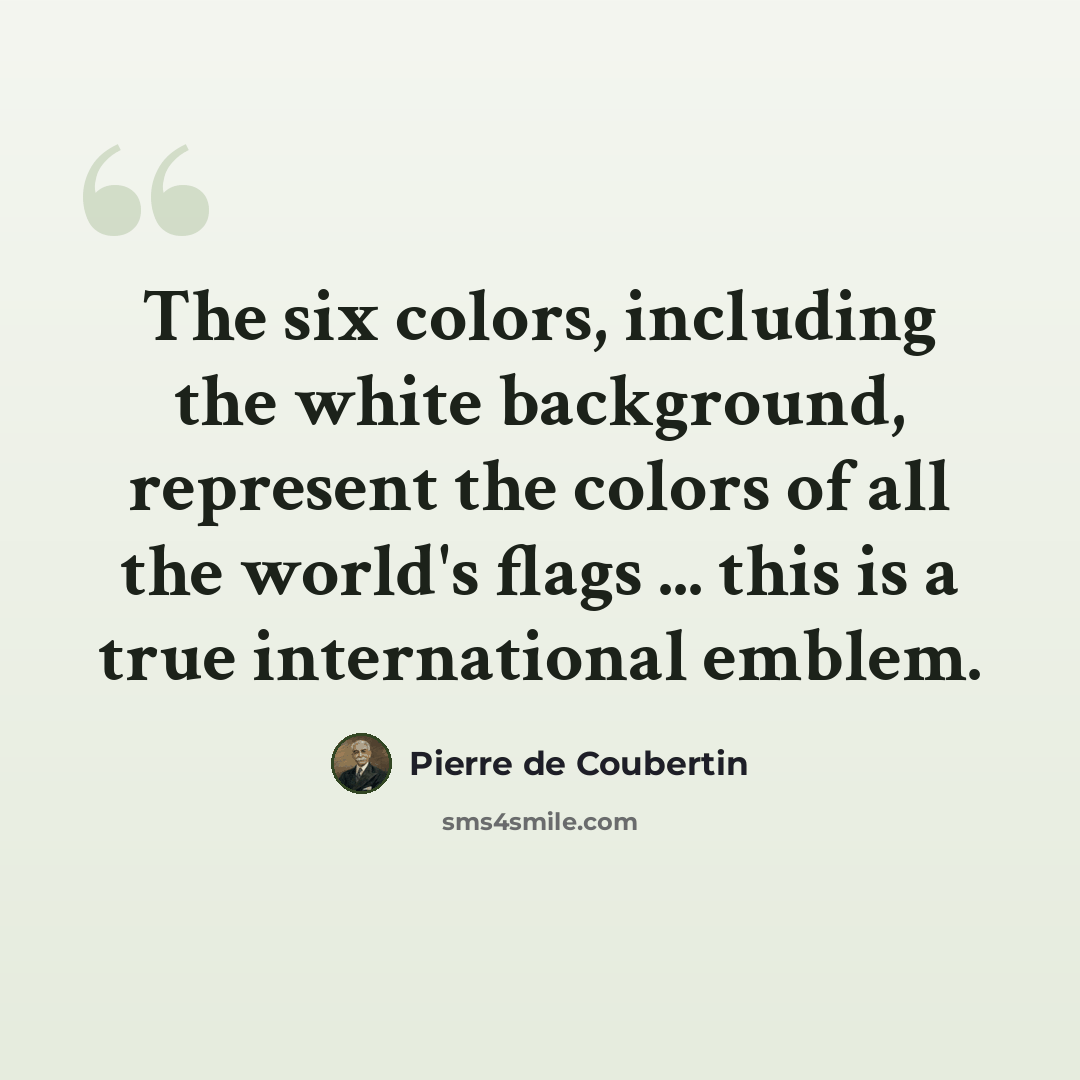 “The six colors, including the white background, represent the colors of all the world's flags ... this is a true international emblem.” quote by Pierre de Coubertin