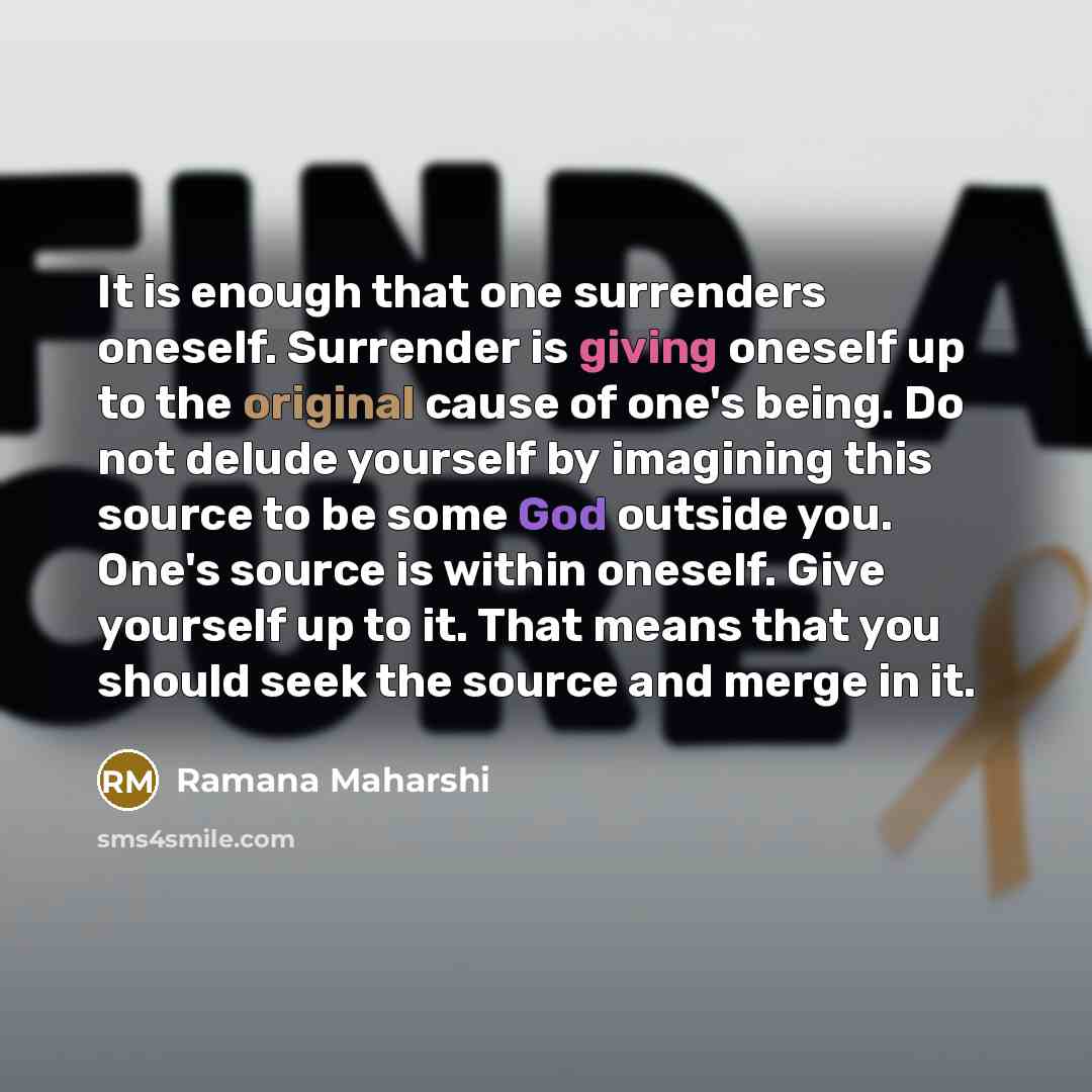 “It is enough that one surrenders oneself. Surrender is giving oneself up to the original cause of one's being. Do not delude yourself by imagining this source to be some God outside you. One's source is within oneself. Give yourself up to it. That means that you should seek the source and merge in…” quote by Ramana Maharshi