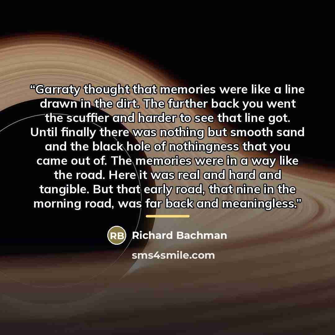 “Garraty thought that memories were like a line drawn in the dirt. The further back you went the scuffier and harder to see that line got. Until finally there was nothing but smooth sand and the black hole of nothingness that you came out of. The memories were in a way like the road. Here it was…” quote by Richard Bachman