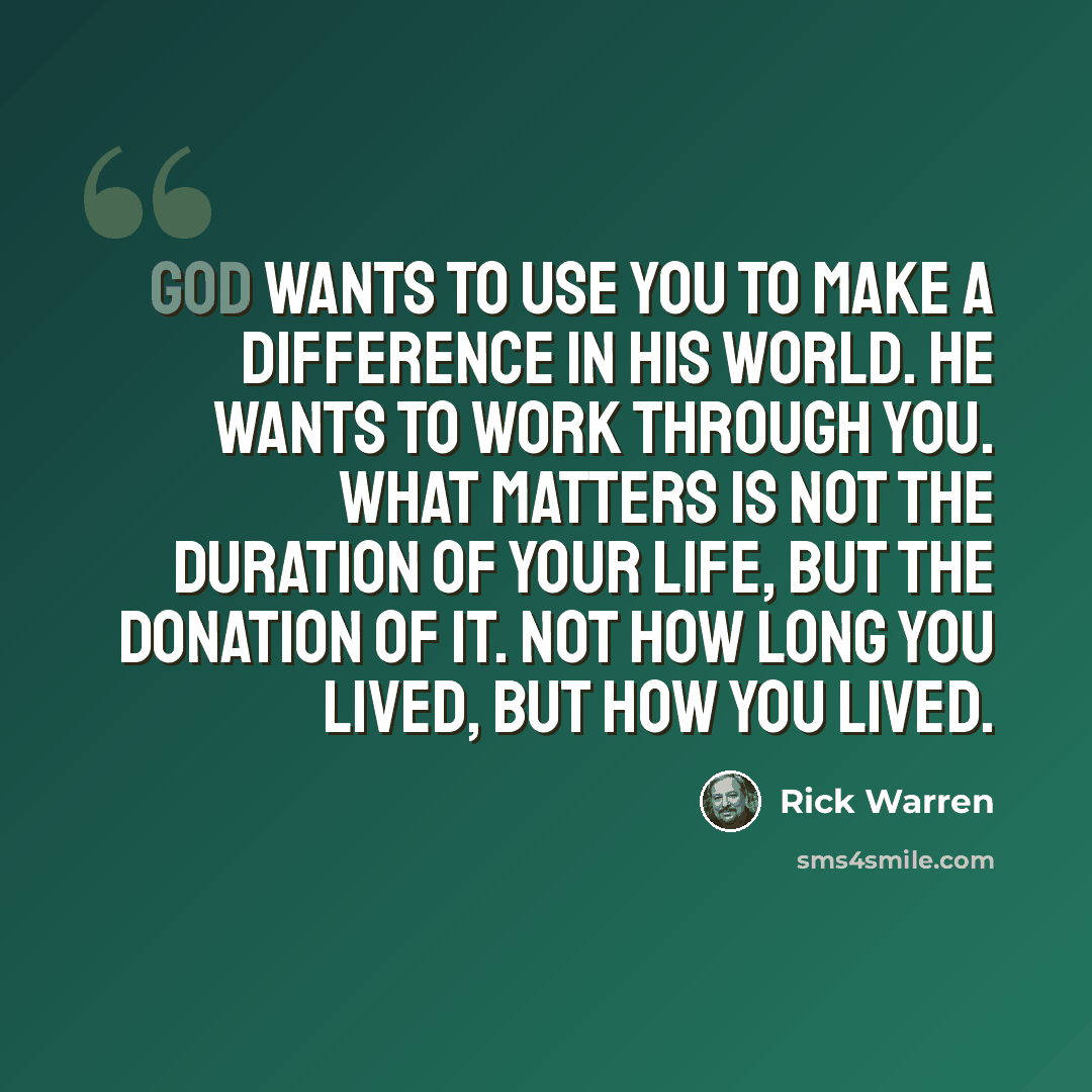 “God wants to use you to make a difference in His world. He wants to work through you. What matters is not the duration of your life, but the donation of it. Not how long you lived, but how you lived.” quote by Rick Warren
