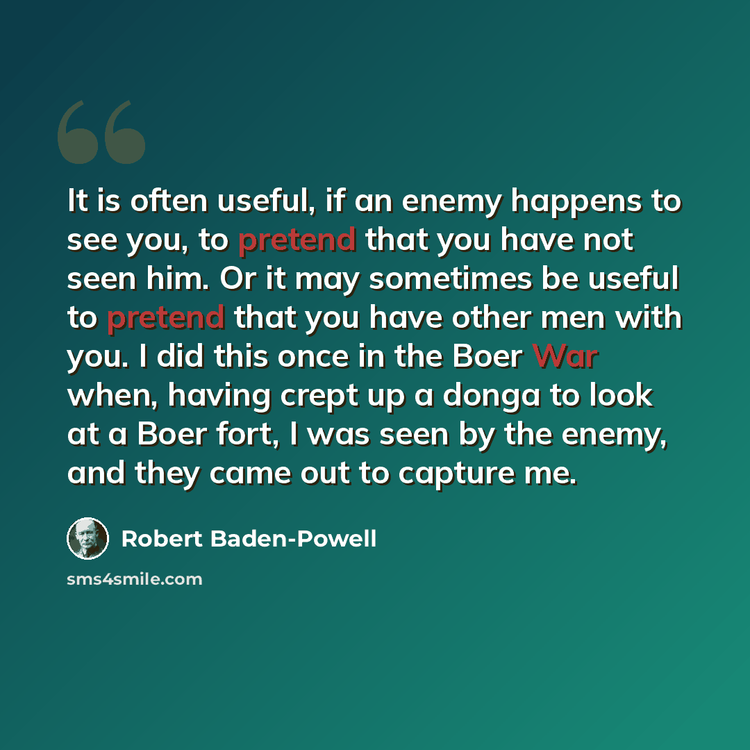 “It is often useful, if an enemy happens to see you, to pretend that you have not seen him. Or it may sometimes be useful to pretend that you have other men with you. I did this once in the Boer War when, having crept up a donga to look at a Boer fort, I was seen by the enemy, and they came out to…” quote by Robert Baden-Powell