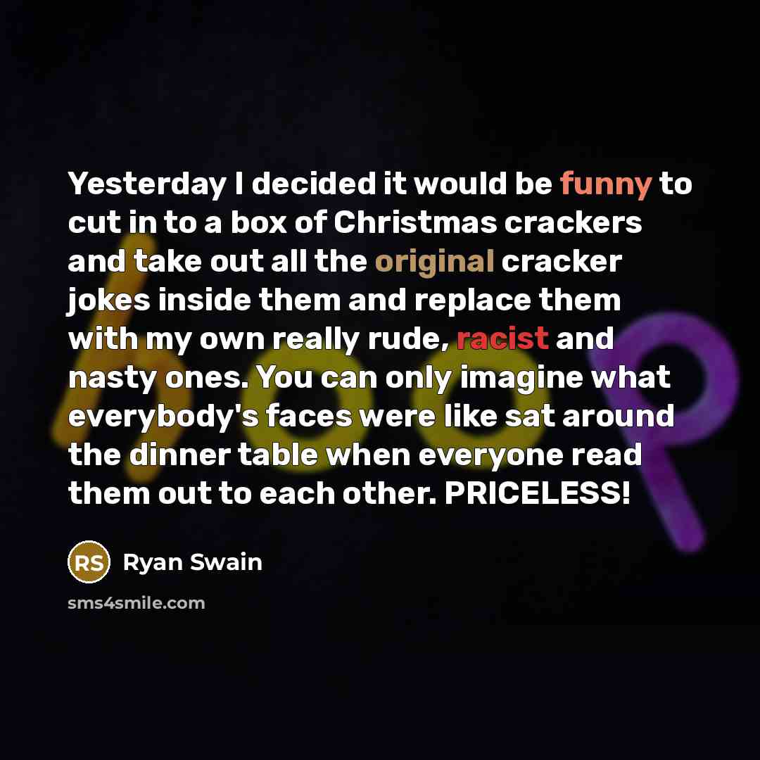 “Yesterday I decided it would be funny to cut in to a box of Christmas crackers and take out all the original cracker jokes inside them and replace them with my own really rude, racist and nasty ones. You can only imagine what everybody's faces were like sat around the dinner table when everyone…” quote by Ryan Swain