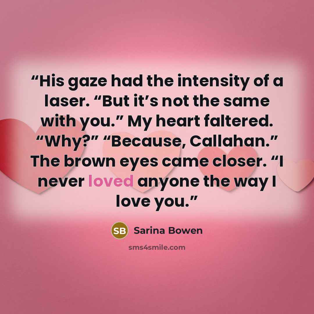 “His gaze had the intensity of a laser. “But it’s not the same with you.” My heart faltered. “Why?” “Because, Callahan.” The brown eyes came closer. “I never loved anyone the way I love you.” quote by Sarina Bowen