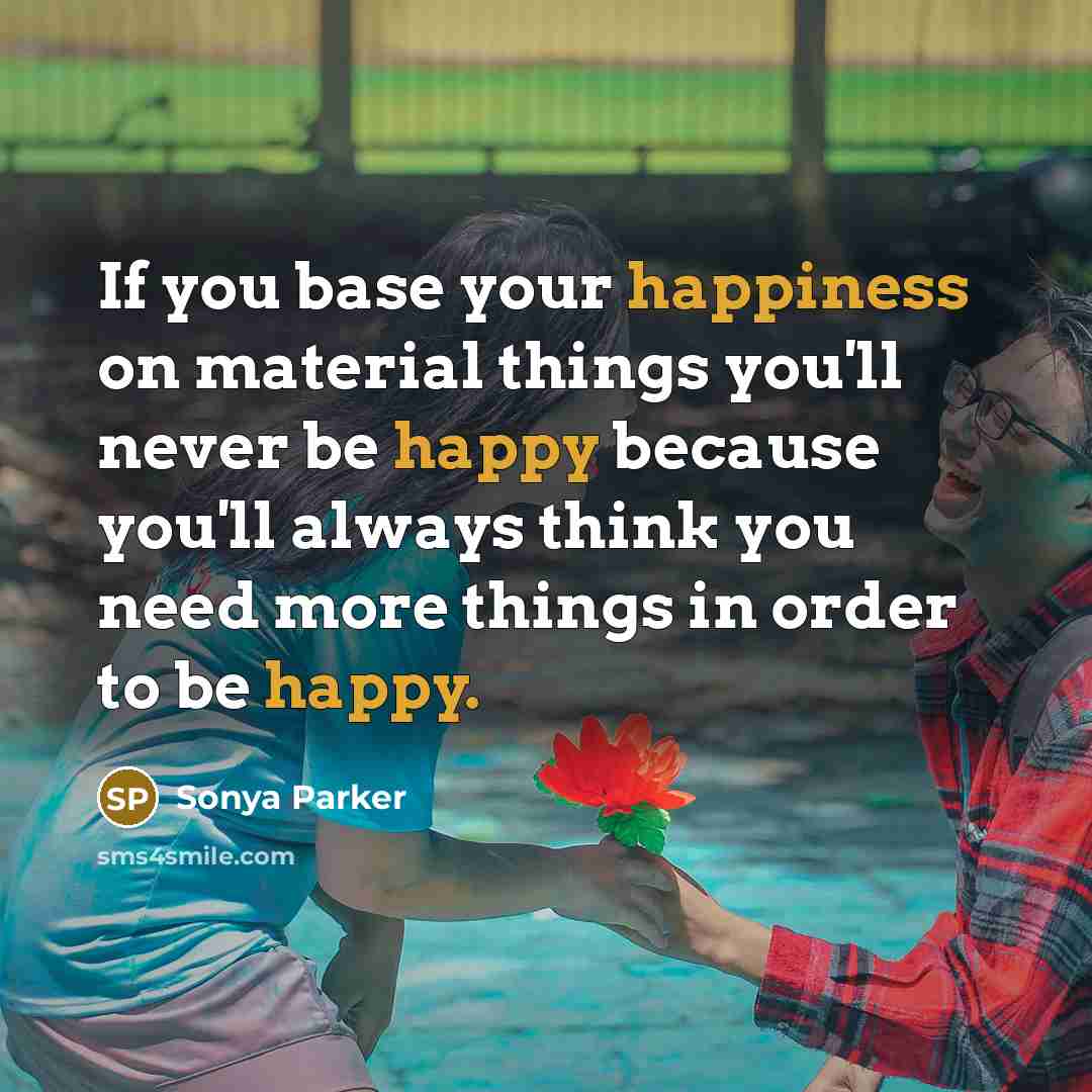 “If you base your happiness on material things you'll never be happy because you'll always think you need more things in order to be happy.” quote by Sonya Parker