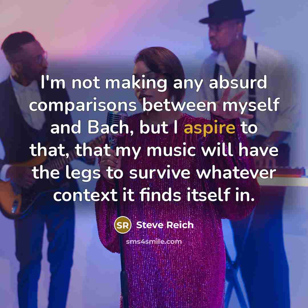 “I'm not making any absurd comparisons between myself and Bach, but I aspire to that, that my music will have the legs to survive whatever context it finds itself in.” quote by Steve Reich