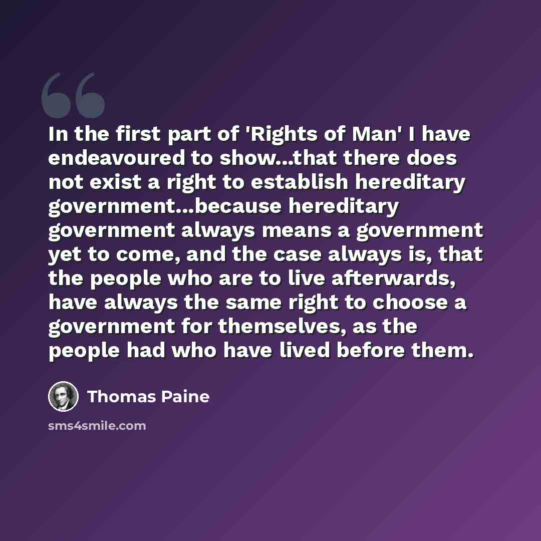 “In the first part of 'Rights of Man' I have endeavoured to show...that there does not exist a right to establish hereditary government...because hereditary government always means a government yet to come, and the case always is, that the people who are to live afterwards, have always the same…” quote by Thomas Paine