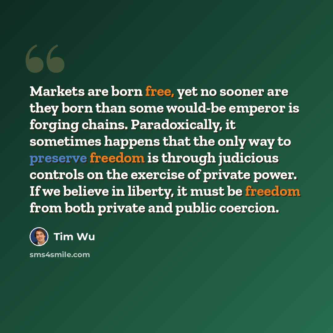“Markets are born free, yet no sooner are they born than some would-be emperor is forging chains. Paradoxically, it sometimes happens that the only way to preserve freedom is through judicious controls on the exercise of private power. If we believe in liberty, it must be freedom from both private…” quote by Tim Wu