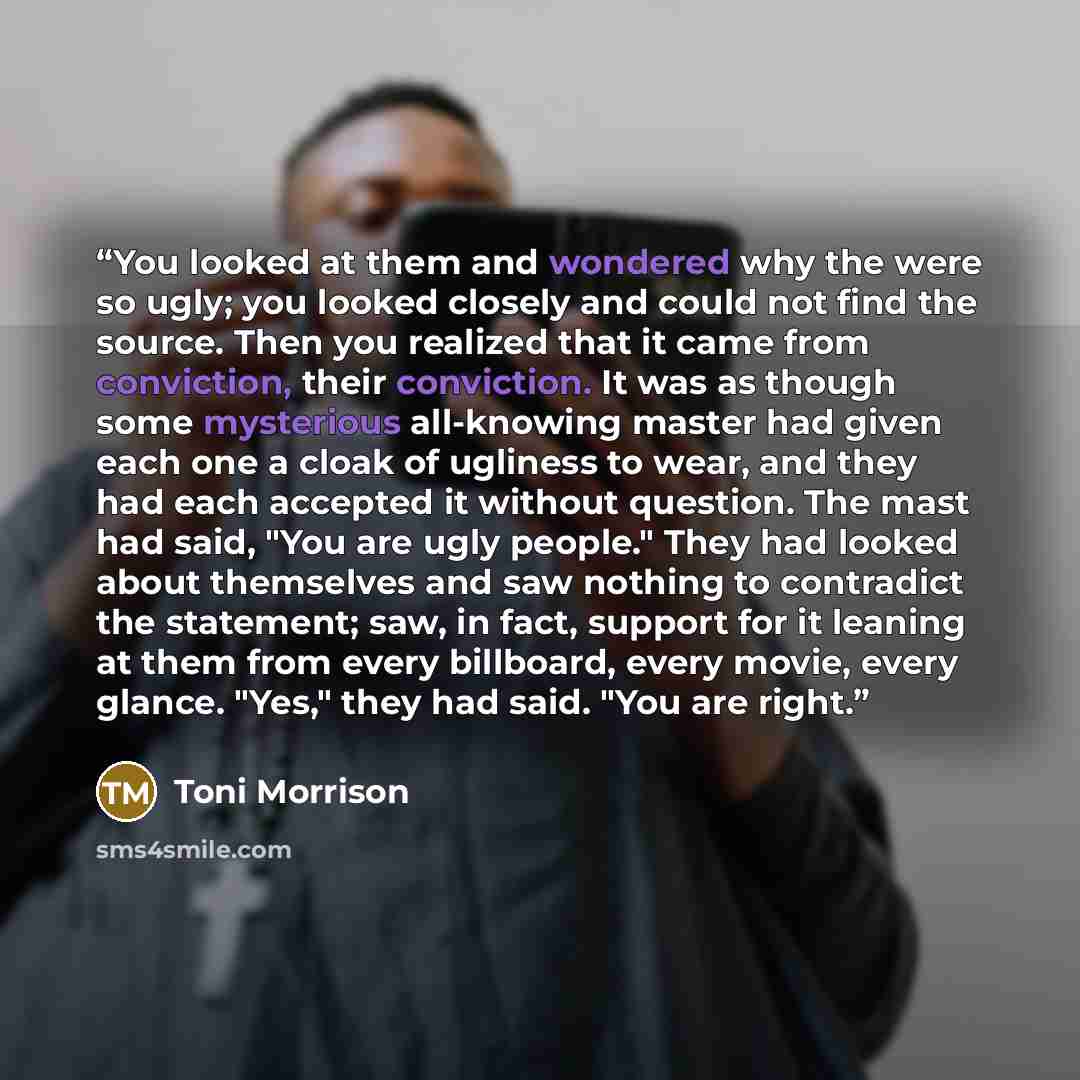 “You looked at them and wondered why the were so ugly; you looked closely and could not find the source. Then you realized that it came from conviction, their conviction. It was as though some mysterious all-knowing master had given each one a cloak of ugliness to wear, and they had each accepted…” quote by Toni Morrison
