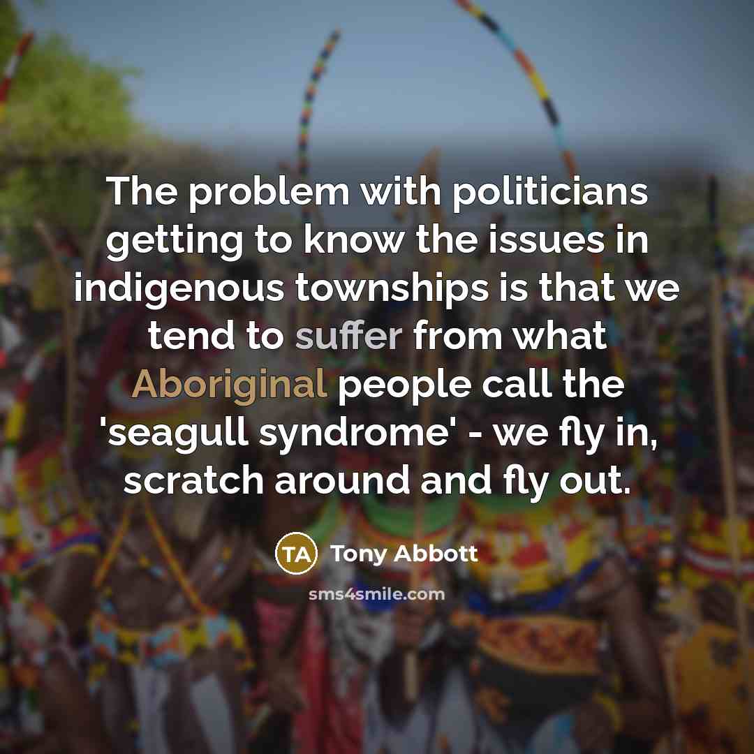 “The problem with politicians getting to know the issues in indigenous townships is that we tend to suffer from what Aboriginal people call the 'seagull syndrome' - we fly in, scratch around and fly out.” quote by Tony Abbott