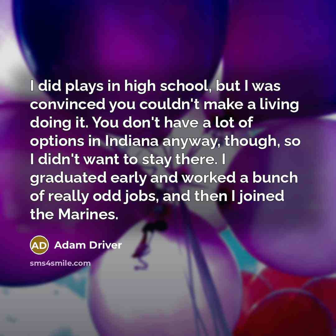 “I did plays in high school, but I was convinced you couldn't make a living doing it. You don't have a lot of options in Indiana anyway, though, so I didn't want to stay there. I graduated early and worked a bunch of really odd jobs, and then I joined the Marines.” quote by Adam Driver