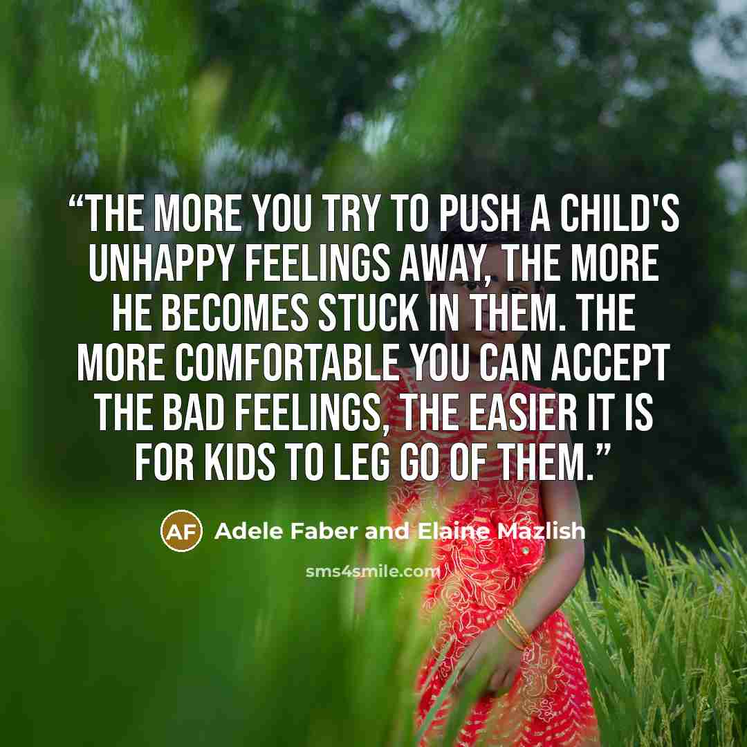 “The more you try to push a child's unhappy feelings away, the more he becomes stuck in them. The more comfortable you can accept the bad feelings, the easier it is for kids to leg go of them.” quote by Adele Faber and Elaine Mazlish