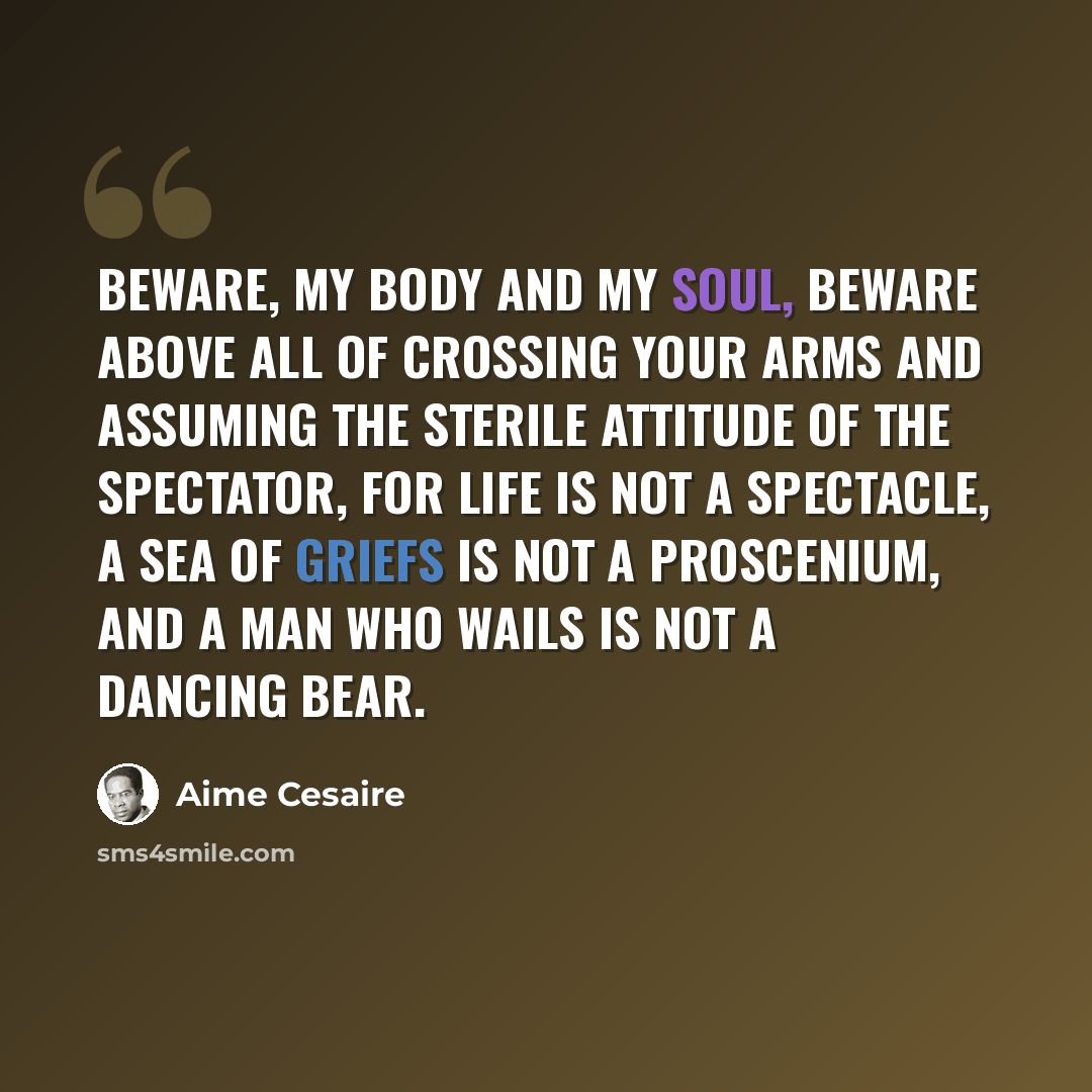 “Beware, my body and my soul, beware above all of crossing your arms and assuming the sterile attitude of the spectator, for life is not a spectacle, a sea of griefs is not a proscenium, and a man who wails is not a dancing bear.” quote by Aime Cesaire