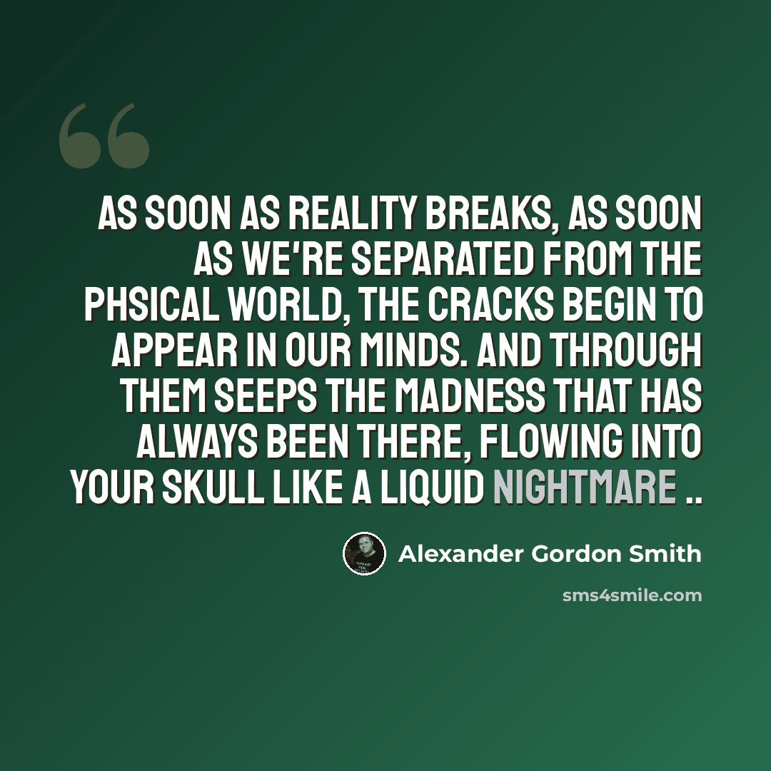 “As soon as reality breaks, as soon as we're separated from the phsical world, the cracks begin to appear in our minds. And through them seeps the madness that has always been there, flowing into your skull like a liquid nightmare ..” quote by Alexander Gordon Smith