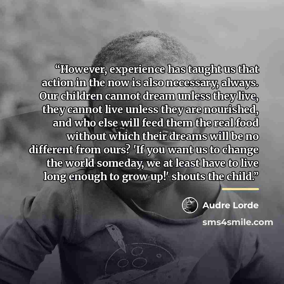 “However, experience has taught us that action in the now is also necessary, always. Our children cannot dream unless they live, they cannot live unless they are nourished, and who else will feed them the real food without which their dreams will be no different from ours? 'If you want us to change…” quote by Audre Lorde