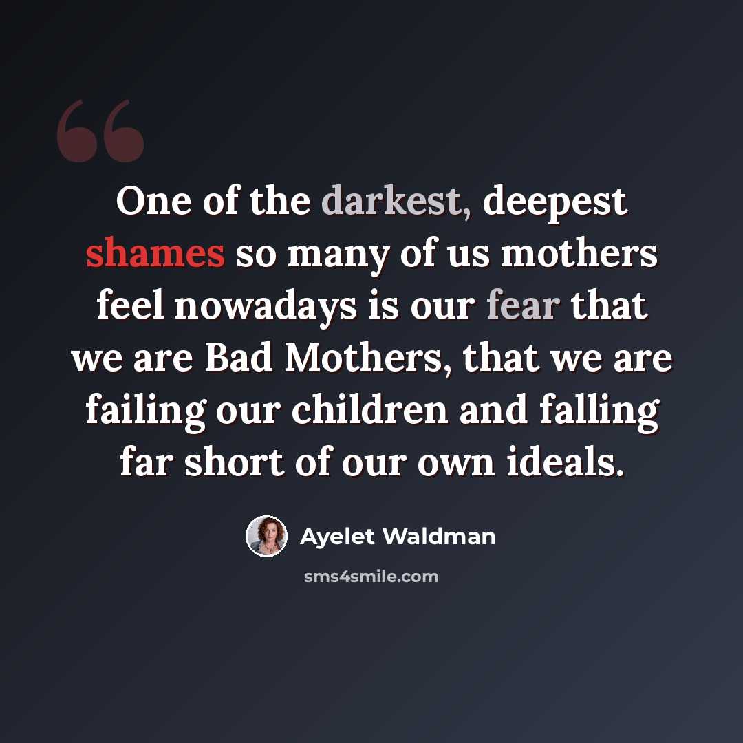 “One of the darkest, deepest shames so many of us mothers feel nowadays is our fear that we are Bad Mothers, that we are failing our children and falling far short of our own ideals.” quote by Ayelet Waldman