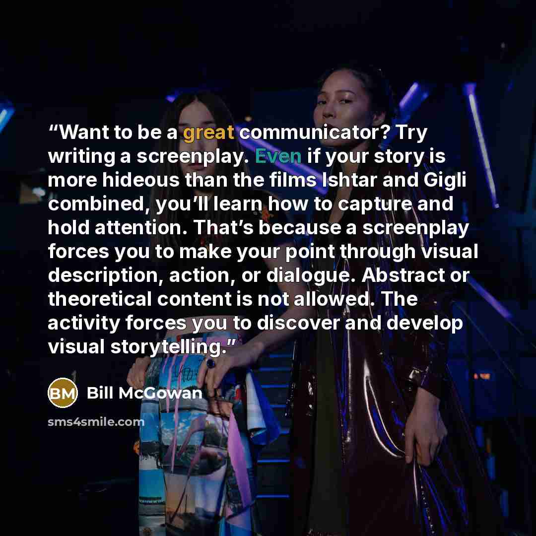 “Want to be a great communicator? Try writing a screenplay. Even if your story is more hideous than the films Ishtar and Gigli combined, you’ll learn how to capture and hold attention. That’s because a screenplay forces you to make your point through visual description, action, or dialogue…” quote by Bill McGowan