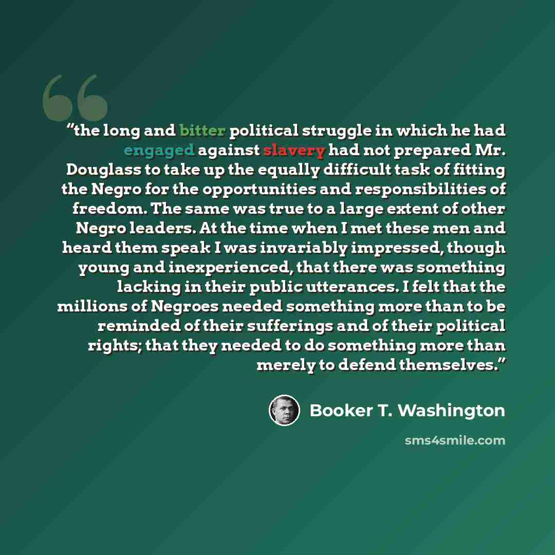 “the long and bitter political struggle in which he had engaged against slavery had not prepared Mr. Douglass to take up the equally difficult task of fitting the Negro for the opportunities and responsibilities of freedom. The same was true to a large extent of other Negro leaders. At the time…” quote by Booker T. Washington