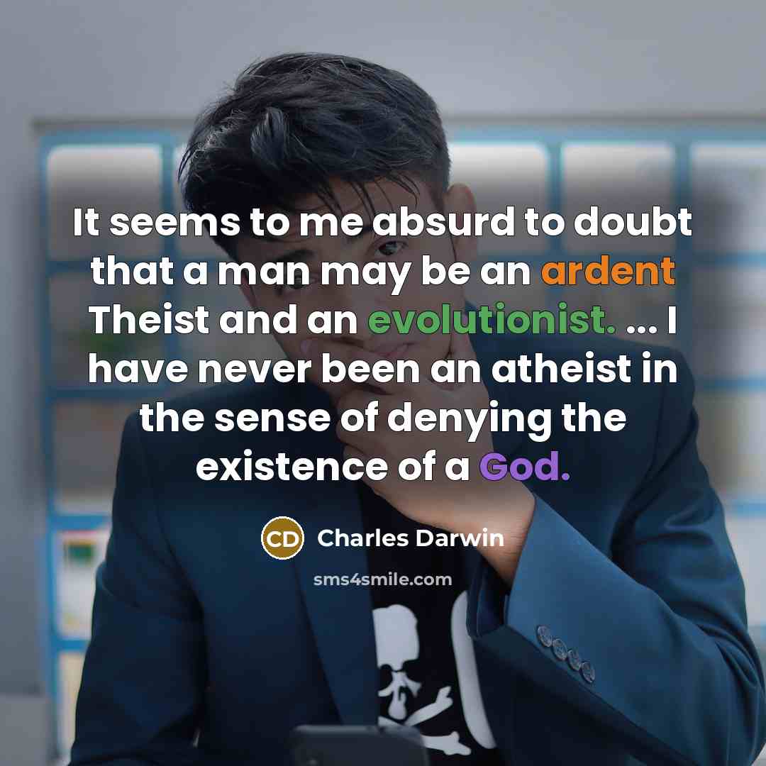 “It seems to me absurd to doubt that a man may be an ardent Theist and an evolutionist. ... I have never been an atheist in the sense of denying the existence of a God.” quote by Charles Darwin
