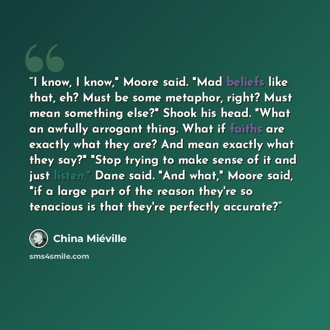 “I know, I know," Moore said. "Mad beliefs like that, eh? Must be some metaphor, right? Must mean something else?" Shook his head. "What an awfully arrogant thing. What if faiths are exactly what they are? And mean exactly what they say?" "Stop trying to make sense of it and just listen," Dane…” quote by China Miéville