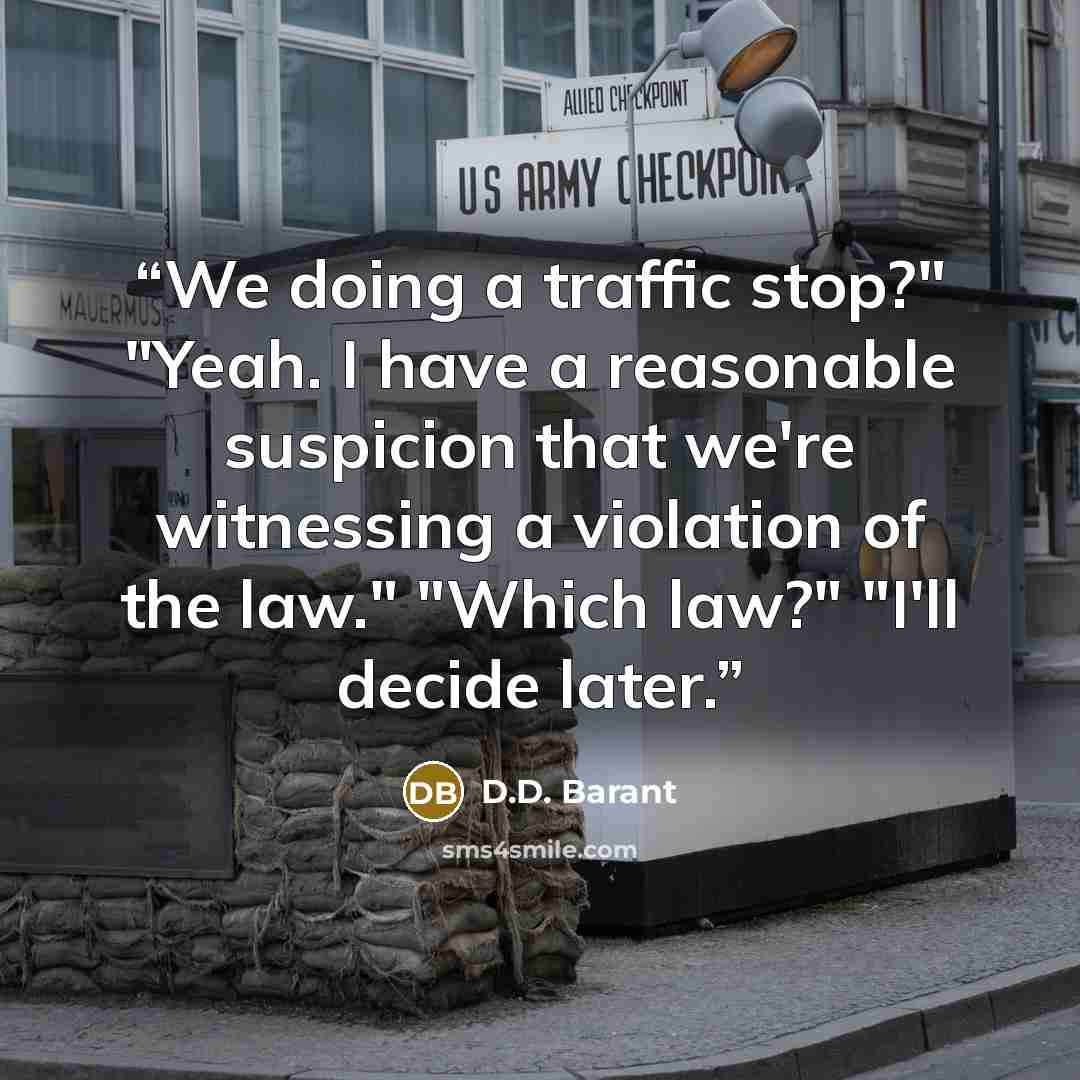 “We doing a traffic stop?" "Yeah. I have a reasonable suspicion that we're witnessing a violation of the law." "Which law?" "I'll decide later.” quote by D.D. Barant