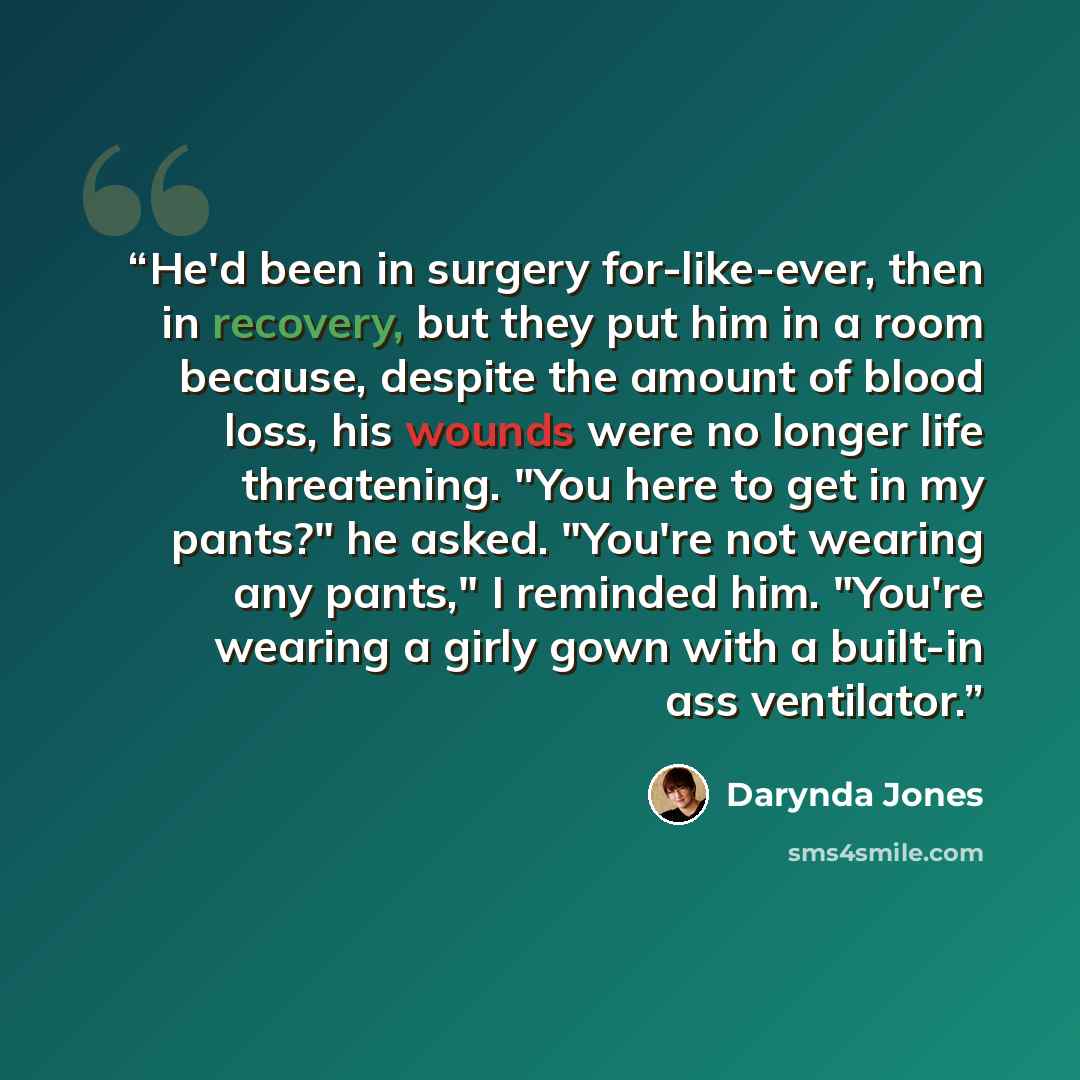 “He'd been in surgery for-like-ever, then in recovery, but they put him in a room because, despite the amount of blood loss, his wounds were no longer life threatening. "You here to get in my pants?" he asked. "You're not wearing any pants," I reminded him. "You're wearing a girly gown with a…” quote by Darynda Jones
