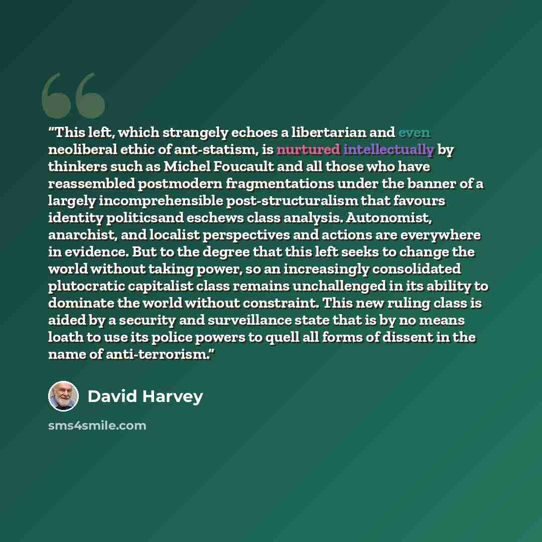 “This left, which strangely echoes a libertarian and even neoliberal ethic of ant-statism, is nurtured intellectually by thinkers such as Michel Foucault and all those who have reassembled postmodern fragmentations under the banner of a largely incomprehensible post-structuralism that favours…” quote by David Harvey