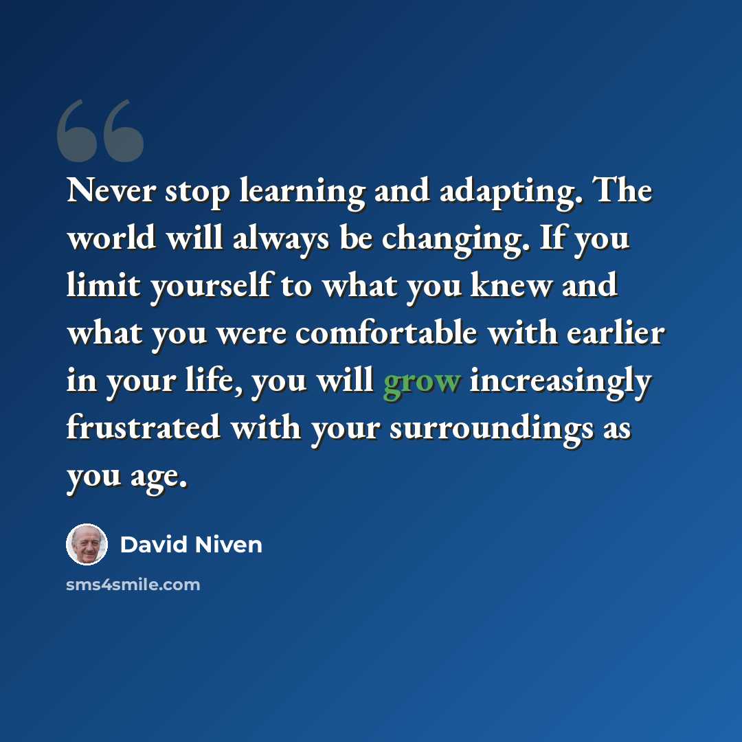 “Never stop learning and adapting. The world will always be changing. If you limit yourself to what you knew and what you were comfortable with earlier in your life, you will grow increasingly frustrated with your surroundings as you age.” quote by David Niven
